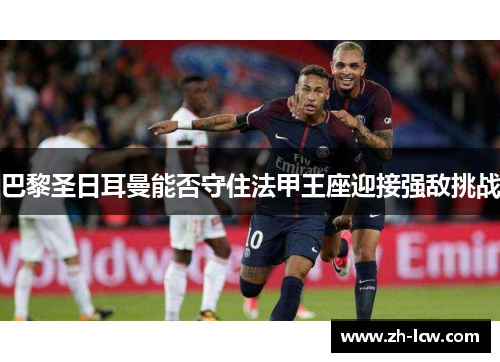 巴黎圣日耳曼能否守住法甲王座迎接强敌挑战